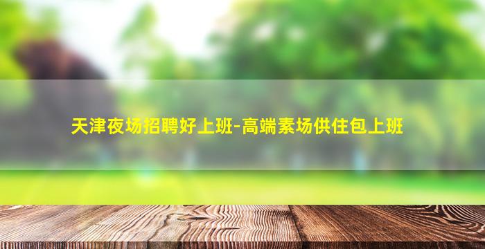 天津夜场招聘好上班-高端素场供住包上班